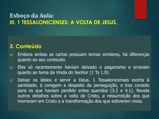 Esboço da Aula:
III. 1 TESSALONICENSES: A VOLTA DE JESUS.
3. Conteúdo
a) Embora ambas as cartas possuam temas similares, há diferenças
quanto ao seu conteúdo.
b) Eles só recentemente haviam deixado o paganismo e erravam
quanto ao tema da Vinda do Senhor (1 Ts 1.9).
c) Deixar os ídolos e servir a Deus. 1 Tessalonicenses exorta à
santidade, à coragem a despeito da perseguição, e traz consolo
para os que haviam perdido entes queridos (3.2 e 4.1). Revela
outros detalhes sobre a volta de Cristo, a ressurreição dos que
morreram em Cristo e a transformação dos que estiverem vivos.
 