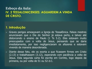 Esboço da Aula:
IV. 2 TESSALONICENSES: AGUARDEM A VINDA
DE CRISTO.
1. Introdução
 Graves perigos ameaçavam a Igreja de Tessalônica. Falsos mestres
anunciavam que o Dia do Senhor já estava perto, e talvez até
distorcendo o ensino de Paulo (1 Ts 5.2). Eles estavam muito
preocupados com a volta de Jesus, pensando que se daria
imediatamente, por isso negligenciaram os afazeres e estavam
vivendo de maneira desordenada.
 Diante desse fato, ele os exorta a que ficassem firmes em Cristo
(2.13) e trabalhassem (3.12), esperando com paciência a volta de
Jesus. Esta segunda carta foi escrita em Corinto, logo depois da
primeira, ou por volta de 51 ou 52 d.C.
 