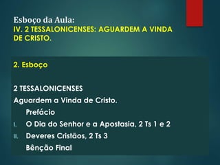 Esboço da Aula:
IV. 2 TESSALONICENSES: AGUARDEM A VINDA
DE CRISTO.
2. Esboço
2 TESSALONICENSES
Aguardem a Vinda de Cristo.
Prefácio
I. O Dia do Senhor e a Apostasia, 2 Ts 1 e 2
II. Deveres Cristãos, 2 Ts 3
Bênção Final
 