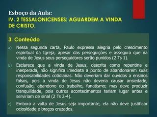 Esboço da Aula:
IV. 2 TESSALONICENSES: AGUARDEM A VINDA
DE CRISTO.
3. Conteúdo
a) Nessa segunda carta, Paulo expressa alegria pelo crescimento
espiritual da Igreja, apesar das perseguições e assegura que na
vinda de Jesus seus perseguidores serão punidos (2 Ts 1).
b) Esclarece que a vinda de Jesus, descrita como repentina e
inesperada, não significa imediata a ponto de abandonarem suas
responsabilidades cotidianas. Não deveriam dar ouvidos a ensinos
falsos, pois a vinda de Jesus não deveria causar ansiedade,
confusão, abandono do trabalho, fanatismo; mas deve produzir
tranquilidade, pois outros acontecimentos teriam lugar antes e
serviriam de sinal (2 Ts 2-4).
c) Embora a volta de Jesus seja importante, ela não deve justificar
ociosidade e braços cruzados.
 