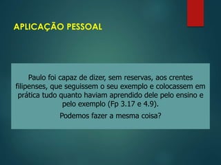 APLICAÇÃO PESSOAL
Paulo foi capaz de dizer, sem reservas, aos crentes
filipenses, que seguissem o seu exemplo e colocassem em
prática tudo quanto haviam aprendido dele pelo ensino e
pelo exemplo (Fp 3.17 e 4.9).
Podemos fazer a mesma coisa?
 