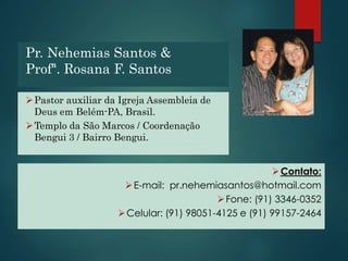 Pr. Nehemias Santos &
Profª. Rosana F. Santos
Pastor auxiliar da Igreja Assembleia de
Deus em Belém-PA, Brasil.
Templo da São Marcos / Coordenação
Bengui 3 / Bairro Bengui.
Contato:
E-mail: pr.nehemiasantos@hotmail.com
Fone: (91) 3346-0352
Celular: (91) 98051-4125 e (91) 99157-2464
 