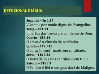 DEVOCIONAL DIÁRIO:
Segunda – Fp 1.27
Vivamos por modo digno do Evangelho.
Terça – Cl 1.13
Libertos das trevas para o Reino de Deus.
Quarta – Cl 3.14
O amor é o vínculo da perfeição.
Quinta – 1Ts 3.13
O coração confirmado em santidade.
Sexta – 1Ts 5.23
O Deus da paz nos santifique em tudo.
Sábado – 2Ts 3.3
O Senhor é fiel e nos guardará do Maligno.
 