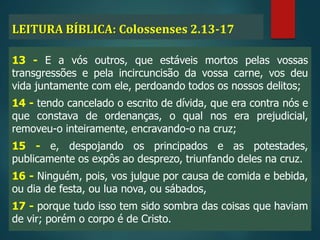 LEITURA BÍBLICA: Colossenses 2.13-17
13 - E a vós outros, que estáveis mortos pelas vossas
transgressões e pela incircuncisão da vossa carne, vos deu
vida juntamente com ele, perdoando todos os nossos delitos;
14 - tendo cancelado o escrito de dívida, que era contra nós e
que constava de ordenanças, o qual nos era prejudicial,
removeu-o inteiramente, encravando-o na cruz;
15 - e, despojando os principados e as potestades,
publicamente os expôs ao desprezo, triunfando deles na cruz.
16 - Ninguém, pois, vos julgue por causa de comida e bebida,
ou dia de festa, ou lua nova, ou sábados,
17 - porque tudo isso tem sido sombra das coisas que haviam
de vir; porém o corpo é de Cristo.
 