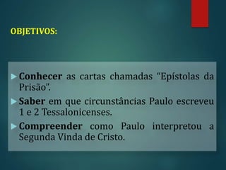 OBJETIVOS:
 Conhecer as cartas chamadas “Epístolas da
Prisão”.
 Saber em que circunstâncias Paulo escreveu
1 e 2 Tessalonicenses.
 Compreender como Paulo interpretou a
Segunda Vinda de Cristo.
 