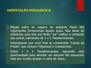 ORIENTAÇÃO PEDAGÓGICA:
 Mapas sobre as viagens do apóstolo Paulo são
importantes ferramentas destas aulas. Não deixe de
utilizá-los, pois eles nos farão “ver” melhor o conteúdo
das cartas, sobretudo de 1 e 2 Tessalonicenses.
 Interessante que você frise as conhecidas “Cartas da
Prisão”, que incluem Filipenses e Colossenses.
 Sobre 1 e 2 Tessalonicenses, aproveite esta
oportunidade para abordar um assunto tão esquecido
hoje por muitas igrejas: a volta de Jesus.
 