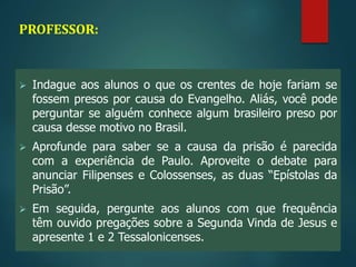 PROFESSOR:
 Indague aos alunos o que os crentes de hoje fariam se
fossem presos por causa do Evangelho. Aliás, você pode
perguntar se alguém conhece algum brasileiro preso por
causa desse motivo no Brasil.
 Aprofunde para saber se a causa da prisão é parecida
com a experiência de Paulo. Aproveite o debate para
anunciar Filipenses e Colossenses, as duas “Epístolas da
Prisão”.
 Em seguida, pergunte aos alunos com que frequência
têm ouvido pregações sobre a Segunda Vinda de Jesus e
apresente 1 e 2 Tessalonicenses.
 