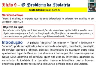 Texto básico: Isaias 44.9-20
Versículo-chave
“Deus é espírito, e importa que os seus adoradores o adorem em espírito e em
...