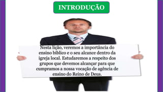 INTRODUÇÃO
Nesta lição, veremos a importância do
ensino bíblico e o seu alcance dentro da
igreja local. Estudaremos a respeito dos
grupos que devemos alcançar para que
cumpramos a nossa vocação de agência de
ensino do Reino de Deus.
 