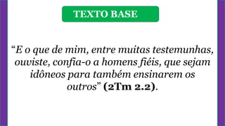 TEXTO BASE
“E o que de mim, entre muitas testemunhas,
ouviste, confia-o a homens fiéis, que sejam
idôneos para também ensinarem os
outros” (2Tm 2.2).
 