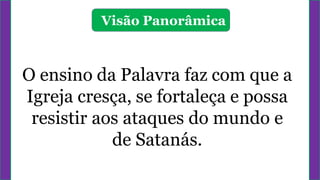 Visão Panorâmica
O ensino da Palavra faz com que a
Igreja cresça, se fortaleça e possa
resistir aos ataques do mundo e
de Satanás.
 