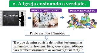 2. A Igreja ensinando a verdade.
PROFESSOR
BUSCA CONHECIMENTO DESEJA REPASSÁ-LO
Paulo ensinou à Timóteo
“E o que de mim ouviste de muitas testemunhas,
transmite-o a homens fiéis, que sejam idôneos
para também ensinarem os outros” (2Tm 2.2).
 