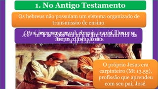1. No Antigo Testamento
Os hebreus não possuíam um sistema organizado de
transmissão de ensino.
A
O
s
A
p
m
a
i
i
m
ã
s
e
e
s
i
e
r
e
n
a
e
s
c
n
a
l
i
c
r
ç
r
a
õ
e
r
e
g
r
s
e
a
g
v
e
a
r
v
a
d
a
m
e
d
e
g
e
n
e
e
r
s
n
a
i
n
l
s
m
a
i
n
r
e
a
a
n
r
o
t
à
e
s
s
f
m
i
f
l
i
i
h
l
n
h
o
i
a
s
s
t
u
r
o
a
m
s
d
a
a
s
afazerpersnodofioslmasrãé.os.ticos.
O próprio Jesus era
carpinteiro (Mt 13.55),
profissão que aprendeu
com seu pai, José.
 