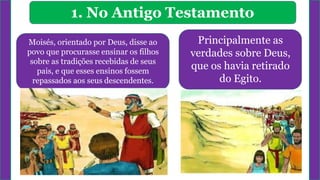 1. No Antigo Testamento
Moisés, orientado por Deus, disse ao
povo que procurasse ensinar os filhos
sobre as tradições recebidas de seus
pais, e que esses ensinos fossem
repassados aos seus descendentes.
Principalmente as
verdades sobre Deus,
que os havia retirado
do Egito.
 