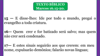 TEXTO BÍBLICO
Marcos 16.15-20.
15 — E disse-lhes: Ide por todo o mundo, pregai o
evangelho a toda criatura.
16— Quem crer e for batizado será salvo; mas quem
não crer será condenado.
17— E estes sinais seguirão aos que crerem: em meu
nome, expulsarão demônios; falarão novas línguas;
 