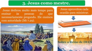3. Jesus como mestre.
Jesus dedicou muito mais tempo para
ensinar às pessoas do que
necessariamente pregando. Ele ensinou
com autoridade (Mt 7.29).
Sobre o Reino de DEUS
Jesus aproveitou cada
ocasião para ministrar.
 