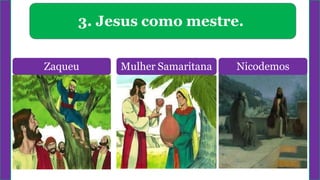 3. Jesus como mestre.
Zaqueu Mulher Samaritana Nicodemos
 