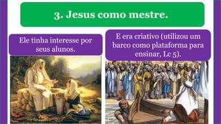 3. Jesus como mestre.
Ele tinha interesse por
seus alunos.
E era criativo (utilizou um
barco como plataforma para
ensinar, Lc 5).
 
