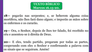 TEXTO BÍBLICO
Marcos 16.15-20.
18— pegarão nas serpentes; e, se beberem alguma coisa
mortífera, não lhes fará dano algum; e imporão as mãos sobre
os enfermos e os curarão.
19— Ora, o Senhor, depois de lhes ter falado, foi recebido no
céu e assentou-se à direita de Deus.
20— E eles, tendo partido, pregaram por todas as partes,
cooperando com eles o Senhor e confirmando a palavra com
os sinais que se seguiram. Amém!
 