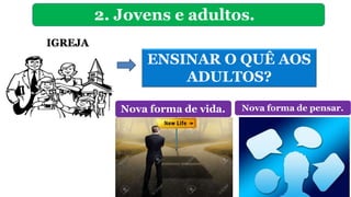 2. Jovens e adultos.
IGREJA
ENSINAR O QUÊ AOS
ADULTOS?
Nova forma de vida. Nova forma de pensar.
 