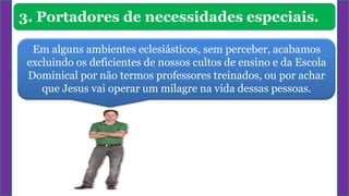 3. Portadores de necessidades especiais.
Em alguns ambientes eclesiásticos, sem perceber, acabamos
excluindo os deficientes de nossos cultos de ensino e da Escola
Dominical por não termos professores treinados, ou por achar
que Jesus vai operar um milagre na vida dessas pessoas.
 