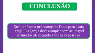 Ensinar é uma ordenança de Deus para a sua
Igreja. E a Igreja deve cumprir com seu papel
ensinador alcançando a todas as pessoas.
CONCLUSÃO
 