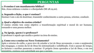 1. O ensino é um mandamento bíblico?
Sim. Jesus ordenou o ensino e o discipulado (Mt 28.19,20).
2. Segundo a lição, o que é ensinar?
Ensinar é um o ato de doutrinar, transmitir conhecimento a outra pessoa, orientar, conduzir.
3. Qual o objetivo do ensino cristão?
O ensino cristão tem como objetivo a transformação espiritual e moral do ser humano,
tornando-o uma pessoa melhor.
4. Na igreja, quem é o professor?
O professor é aquele que auxilia o pastor na área do ensino.
5. Como era o ensino no Novo Testamento?
Após o retorno do exílio, o povo teve de estudar a Lei de Deus novamente, e com o surgimento
das sinagogas, o ensino da lei de Deus foi sistematizado e solidificado. Com o passar do tempo,
os fariseus e escribas passaram a ensinar. O próprio Jesus aprendeu a Lei de Deus, e em seu
ministério, ensinou com autoridade aos que o ouviam.
PERGUNTAS
 