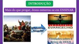 INTRODUÇÃO
Mais do que pregar, Jesus esmerou-se em ENSINAR.
Ministério:
Anunciar
Verdades sobre o
Reino de DEUS
 