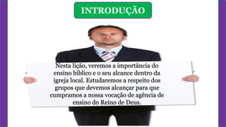 INTRODUÇÃO
Nesta lição, veremos a importância do
ensino bíblico e o seu alcance dentro da
igreja local. Estudaremos a respeito dos
grupos que devemos alcançar para que
cumpramos a nossa vocação de agência de
ensino do Reino de Deus.
 