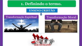 1. Definindo o termo.
ENSINO CRISTÃO
Transformação Espiritual Transformação Moral
SER HUMANO
 