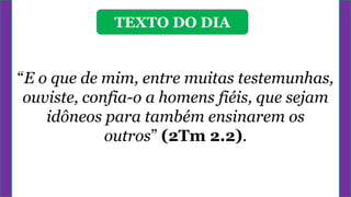 TEXTO DO DIA
“E o que de mim, entre muitas testemunhas,
ouviste, confia-o a homens fiéis, que sejam
idôneos para também ensinarem os
outros” (2Tm 2.2).
 