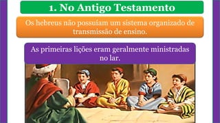 1. No Antigo Testamento
Os hebreus não possuíam um sistema organizado de
transmissão de ensino.
As primeiras lições eram geralmente ministradas
no lar.
 