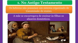 1. No Antigo Testamento
Os hebreus não possuíam um sistema organizado de
transmissão de ensino.
As primeiras lições eram geralmente ministradas
no lar.
A mãe se encarregava de ensinar às filhas os
afazeres domésticos.
 