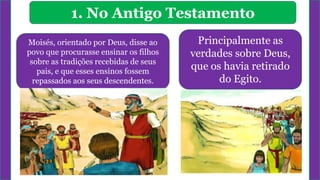 1. No Antigo Testamento
Moisés, orientado por Deus, disse ao
povo que procurasse ensinar os filhos
sobre as tradições recebidas de seus
pais, e que esses ensinos fossem
repassados aos seus descendentes.
Principalmente as
verdades sobre Deus,
que os havia retirado
do Egito.
 