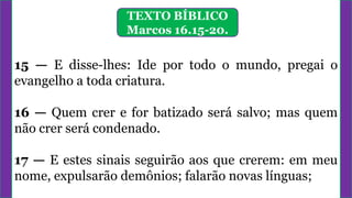TEXTO BÍBLICO
Marcos 16.15-20.
15 — E disse-lhes: Ide por todo o mundo, pregai o
evangelho a toda criatura.
16 — Quem crer e for batizado será salvo; mas quem
não crer será condenado.
17 — E estes sinais seguirão aos que crerem: em meu
nome, expulsarão demônios; falarão novas línguas;
 