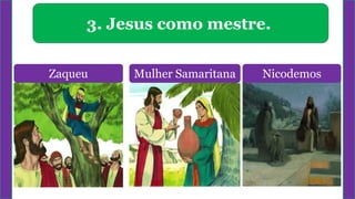 3. Jesus como mestre.
Zaqueu Mulher Samaritana Nicodemos
 