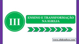 www.ebdemfoco.com
III
ENSINO E TRANSFORMAÇÃO
NA IGREJA
 