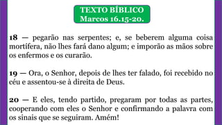 18 — pegarão nas serpentes; e, se beberem alguma coisa
mortífera, não lhes fará dano algum; e imporão as mãos sobre
os enfermos e os curarão.
19 — Ora, o Senhor, depois de lhes ter falado, foi recebido no
céu e assentou-se à direita de Deus.
20 — E eles, tendo partido, pregaram por todas as partes,
cooperando com eles o Senhor e confirmando a palavra com
os sinais que se seguiram. Amém!
TEXTO BÍBLICO
Marcos 16.15-20.
 