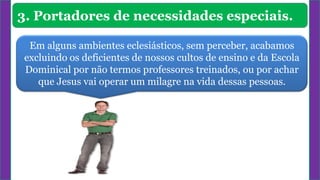 3. Portadores de necessidades especiais.
Em alguns ambientes eclesiásticos, sem perceber, acabamos
excluindo os deficientes de nossos cultos de ensino e da Escola
Dominical por não termos professores treinados, ou por achar
que Jesus vai operar um milagre na vida dessas pessoas.
 