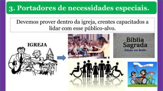 3. Portadores de necessidades especiais.
Devemos prover dentro da igreja, crentes capacitados a
lidar com esse público-alvo.
IGREJA
 