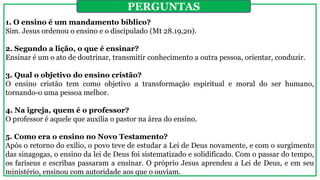 1. O ensino é um mandamento bíblico?
Sim. Jesus ordenou o ensino e o discipulado (Mt 28.19,20).
2. Segundo a lição, o que é ensinar?
Ensinar é um o ato de doutrinar, transmitir conhecimento a outra pessoa, orientar, conduzir.
3. Qual o objetivo do ensino cristão?
O ensino cristão tem como objetivo a transformação espiritual e moral do ser humano,
tornando-o uma pessoa melhor.
4. Na igreja, quem é o professor?
O professor é aquele que auxilia o pastor na área do ensino.
5. Como era o ensino no Novo Testamento?
Após o retorno do exílio, o povo teve de estudar a Lei de Deus novamente, e com o surgimento
das sinagogas, o ensino da lei de Deus foi sistematizado e solidificado. Com o passar do tempo,
os fariseus e escribas passaram a ensinar. O próprio Jesus aprendeu a Lei de Deus, e em seu
ministério, ensinou com autoridade aos que o ouviam.
PERGUNTAS
 