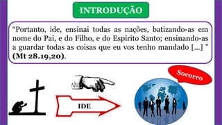 INTRODUÇÃO
“Portanto, ide, ensinai todas as nações, batizando-as em
nome do Pai, e do Filho, e do Espírito Santo; ensinando-as
a guardar todas as coisas que eu vos tenho mandado [...] ”
(Mt 28.19,20).
IDE
 
