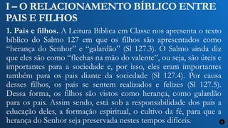 I – O RELACIONAMENTO BÍBLICO ENTRE
PAIS E FILHOS
1. Pais e filhos. A Leitura Bíblica em Classe nos apresenta o texto
bíblico do Salmo 127 em que os filhos são apresentados como
“herança do Senhor” e “galardão” (Sl 127.3). O Salmo ainda diz
que eles são como “flechas na mão do valente”, ou seja, são úteis e
importantes para a sociedade e, por isso, eles eram importantes
também para os pais diante da sociedade (Sl 127.4). Por causa
desses filhos, os pais se sentem realizados e felizes (Sl 127.5).
Dessa forma, os filhos são vistos como herança, como galardão
para os pais. Assim sendo, está sob a responsabilidade dos pais a
educação deles, a formação espiritual, o cultivo da fé, para que a
herança do Senhor seja preservada nestes tempos difíceis. 11
 