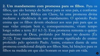 2. Um mandamento com promessa para os filhos. Para os
filhos, que são herança do Senhor para os seus pais, e conforme
vemos na Leitura Bíblica em Classe, há uma promessa divina
mediante a obediência de um mandamento. O apóstolo Paulo
ensina que os filhos devem obedecer aos seus pais para que as
suas vidas estejam bem e, consequentemente, vivam tempo
longo sobre a terra (Ef 6.1-3). Essa promessa remonta o quinto
mandamento de Deus, proferido por Moisés no deserto (Êx
20.12). Esse mandamento tem o mesmo significado do ensino
proferido pelo apóstolo Paulo. Assim, estamos diante de uma
promessa condicional dirigida aos filhos. Sim, há bênçãos para os
filhos na medida em que eles honram os seus pais em vida.
12
 