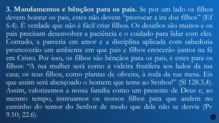 3. Mandamentos e bênçãos para os pais. Se por um lado os filhos
devem honrar os pais, estes não devem “provocar a ira dos filhos” (Ef
6.4). É verdade que não é fácil criar filhos. Os desafios são muitos e os
pais precisam desenvolver a paciência e o cuidado para lidar com eles.
Contudo, a parceria em amor e a disciplina aplicada com sabedoria
promoverão um ambiente em que pais e filhos crescerão juntos na fé
em Cristo. Por isso, os filhos são bênçãos para os pais, e estes para os
filhos: “A tua mulher será como a videira frutífera aos lados da tua
casa; os teus filhos, como plantas de oliveira, à roda da tua mesa. Eis
que assim será abençoado o homem que teme ao Senhor!” (Sl 128.3,4).
Assim, valorizemos a nossa família como um presente de Deus e, ao
mesmo tempo, instruamos os nossos filhos para que andem no
caminho do temor do Senhor de modo que dele não se desvie (Pv
9.10; 22.6). 13
 