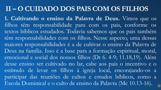 16
II – O CUIDADO DOS PAIS COM OS FILHOS
1. Cultivando o ensino da Palavra de Deus. Vimos que os
filhos têm responsabilidade para com os pais, conforme os
textos bíblicos estudados. Todavia sabemos que os pais também
têm responsabilidades com os filhos. Nesse aspecto, uma dessas
maiores responsabilidades é a de cultivar o ensino da Palavra de
Deus na família. Isso é a base para a formação espiritual, moral,
emocional e social dos nossos filhos (Dt 6. 4-9; 11.18,19). Além
desse ensino ser cultivado no lar, cabe aos pais o incentivo e o
estímulo de levar os filhos à igreja local, encorajando-os a
participar das reuniões de cultos e estudos bíblicos, como a
Escola Dominical e o culto de ensino da Palavra (Mc 10.13-16).
 