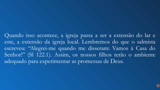 17
Quando isso acontece, a igreja passa a ser a extensão do lar e
este, a extensão da igreja local. Lembremos do que o salmista
escreveu: “Alegrei-me quando me disseram: Vamos à Casa do
Senhor!” (Sl 122.1). Assim, os nossos filhos terão o ambiente
adequado para experimentar as promessas de Deus.
 