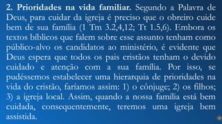 18
2. Prioridades na vida familiar. Segundo a Palavra de
Deus, para cuidar da igreja é preciso que o obreiro cuide
bem de sua família (1 Tm 3.2,4,12; Tt 1.5,6). Embora os
textos bíblicos que falem sobre esse assunto tenham como
público-alvo os candidatos ao ministério, é evidente que
Deus espera que todos os pais cristãos tenham o devido
cuidado e atenção com a sua família. Por isso, se
pudéssemos estabelecer uma hierarquia de prioridades na
vida do cristão, faríamos assim: 1) o cônjuge; 2) os filhos;
3) a igreja local. Assim, quando a nossa família está bem
cuidada, consequentemente, teremos uma igreja bem
assistida.
 