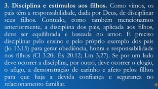 19
3. Disciplina e estímulos aos filhos. Como vimos, os
pais têm a responsabilidade, dada por Deus, de disciplinar
seus filhos. Contudo, como também mencionamos
anteriormente, a disciplina dos pais, aplicada aos filhos,
deve ser equilibrada e baseada no amor. É preciso
disciplinar pelo ensino e pelo próprio exemplo dos pais
(Jo 13.15) para gerar obediência, honra e responsabilidade
nos filhos (Cl 3.20; Êx 20.12; Lm 3.27). Se por um lado
deve ocorrer a disciplina, por outro, deve ocorrer o elogio,
o afago, a demonstração de carinho e afeto pelos filhos
para que haja a devida confiança e segurança no
relacionamento familiar.
 