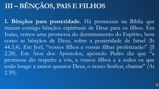 22
III – BÊNÇÃOS, PAIS E FILHOS
1. Bênçãos para posteridade. Há promessas na Bíblia que
trazem consigo bênçãos espirituais de Deus para os filhos. Em
Isaías, vemos uma promessa do derramamento do Espírito, bem
como as bênçãos de Deus, sobre a posteridade de Israel (Is
44.3,4). Em Joel, “vossos filhos e vossas filhas profetizarão” (Jl
2.28). Em Atos dos Apóstolos, apóstolo Pedro diz que “a
promessa diz respeito a vós, a vossos filhos e a todos os que
estão longe: a tantos quantos Deus, o nosso Senhor, chamar” (At
2.39).
 